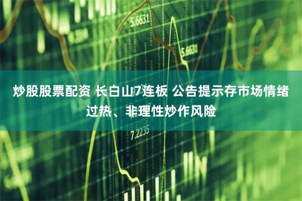 炒股股票配资 长白山7连板 公告提示存市场情绪过热、非理性炒作风险