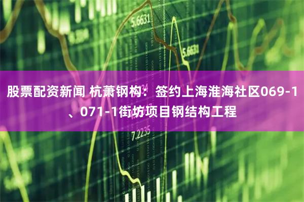 股票配资新闻 杭萧钢构：签约上海淮海社区069-1、071-1街坊项目钢结构工程