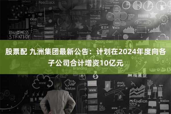 股票配 九洲集团最新公告：计划在2024年度向各子公司合计增资10亿元