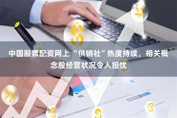 中国股票配资网上 “供销社”热度持续，相关概念股经营状况令人担忧
