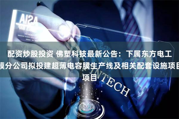 配资炒股投资 佛塑科技最新公告：下属东方电工膜分公司拟投建超薄电容膜生产线及相关配套设施项目