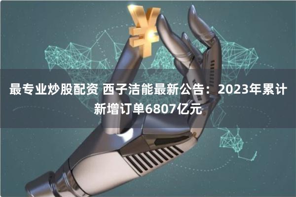 最专业炒股配资 西子洁能最新公告：2023年累计新增订单6807亿元