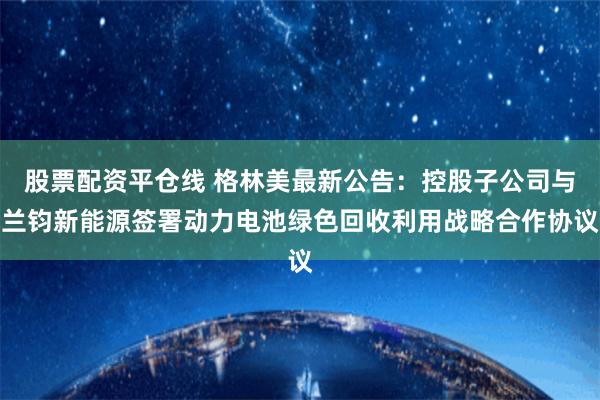 股票配资平仓线 格林美最新公告：控股子公司与兰钧新能源签署动力电池绿色回收利用战略合作协议