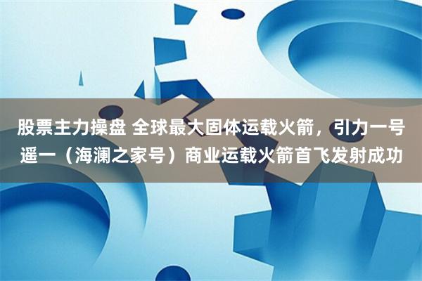 股票主力操盘 全球最大固体运载火箭，引力一号遥一（海澜之家号）商业运载火箭首飞发射成功
