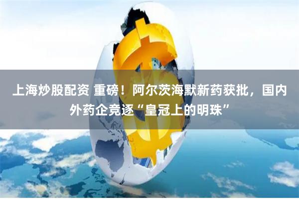 上海炒股配资 重磅！阿尔茨海默新药获批，国内外药企竞逐“皇冠上的明珠”