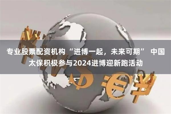专业股票配资机构 “进博一起，未来可期”  中国太保积极参与2024进博迎新跑活动