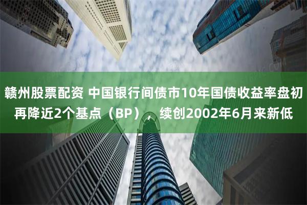 赣州股票配资 中国银行间债市10年国债收益率盘初再降近2个基点（BP），续创2002年6月来新低