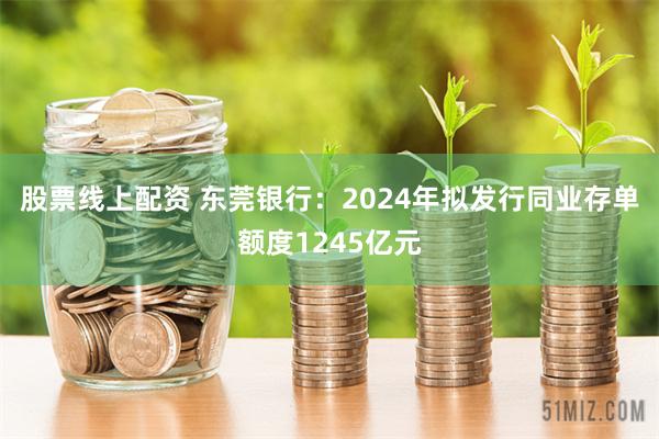 股票线上配资 东莞银行：2024年拟发行同业存单额度1245亿元