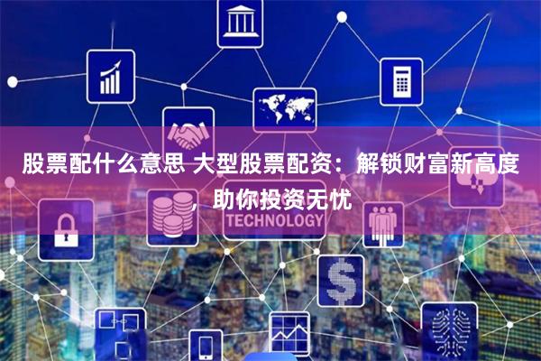股票配什么意思 大型股票配资：解锁财富新高度，助你投资无忧