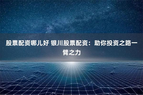 股票配资哪儿好 银川股票配资：助你投资之路一臂之力