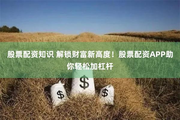 股票配资知识 解锁财富新高度！股票配资APP助你轻松加杠杆