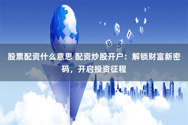 股票配资什么意思 配资炒股开户：解锁财富新密码，开启投资征程