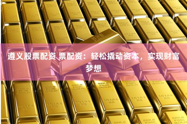 遵义股票配资 票配资：轻松撬动资本，实现财富梦想
