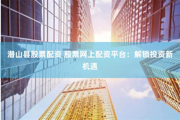 潜山县股票配资 股票网上配资平台：解锁投资新机遇