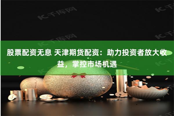 股票配资无息 天津期货配资：助力投资者放大收益，掌控市场机遇