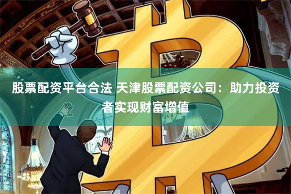 股票配资平台合法 天津股票配资公司：助力投资者实现财富增值