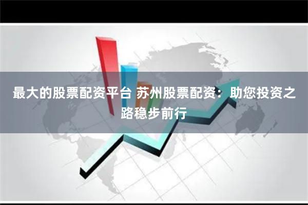 最大的股票配资平台 苏州股票配资：助您投资之路稳步前行