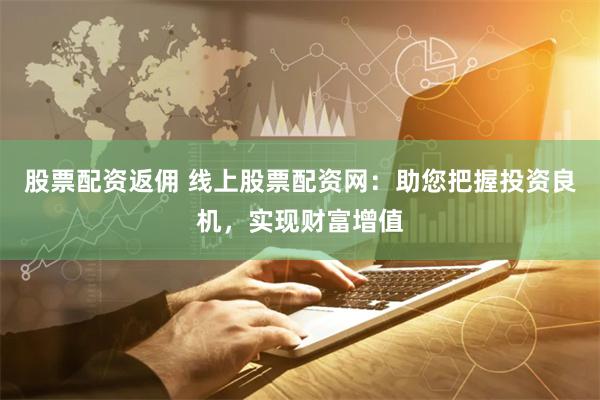 股票配资返佣 线上股票配资网：助您把握投资良机，实现财富增值