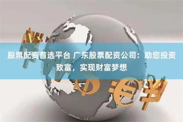 股票配资首选平台 广东股票配资公司：助您投资致富，实现财富梦想