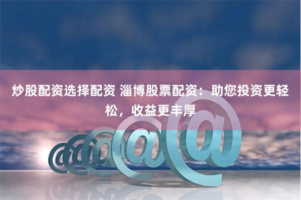 炒股配资选择配资 淄博股票配资：助您投资更轻松，收益更丰厚