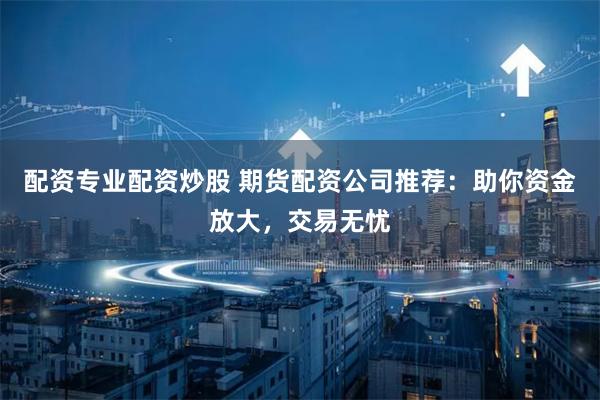 配资专业配资炒股 期货配资公司推荐：助你资金放大，交易无忧
