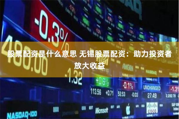 股票配资是什么意思 无锡股票配资：助力投资者放大收益