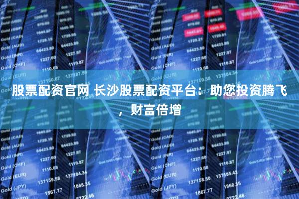 股票配资官网 长沙股票配资平台：助您投资腾飞，财富倍增