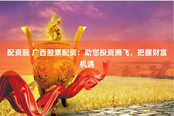 配资股 广西股票配资：助您投资腾飞，把握财富机遇