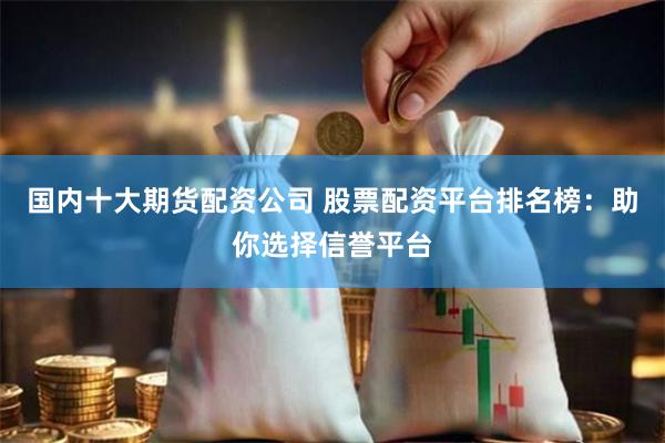 国内十大期货配资公司 股票配资平台排名榜：助你选择信誉平台