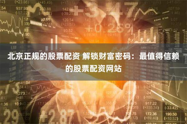 北京正规的股票配资 解锁财富密码：最值得信赖的股票配资网站