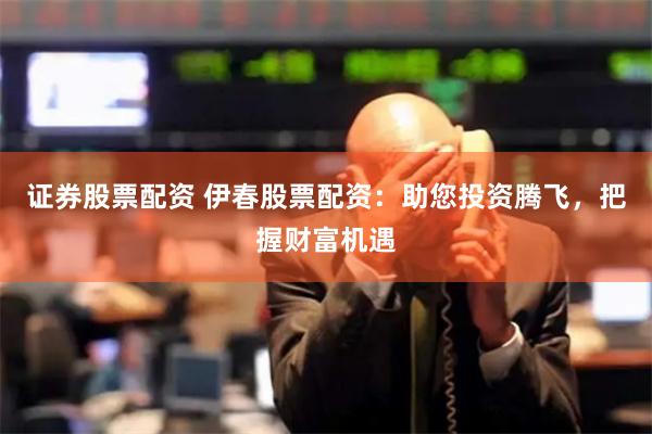 证券股票配资 伊春股票配资：助您投资腾飞，把握财富机遇