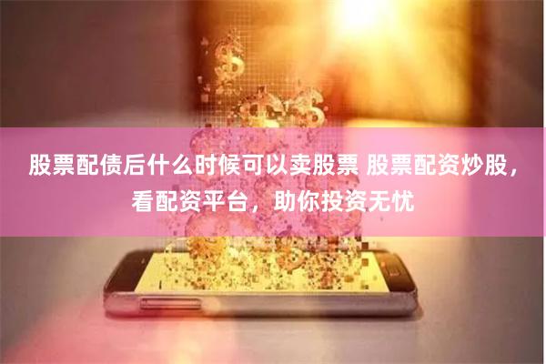 股票配债后什么时候可以卖股票 股票配资炒股，看配资平台，助你投资无忧