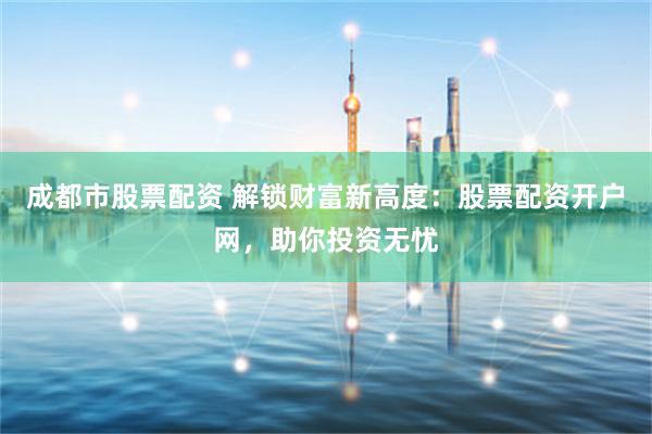 成都市股票配资 解锁财富新高度：股票配资开户网，助你投资无忧