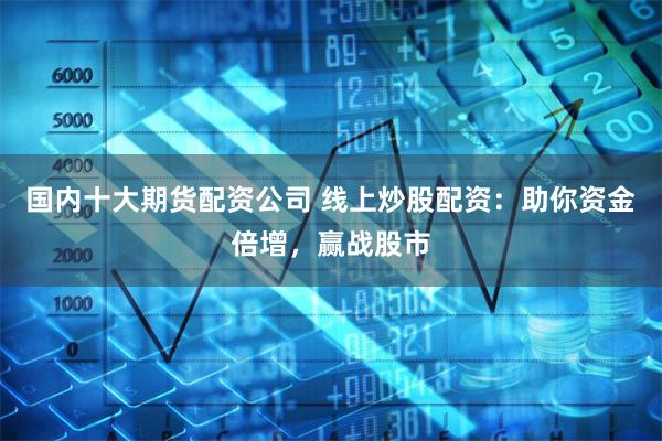 国内十大期货配资公司 线上炒股配资：助你资金倍增，赢战股市
