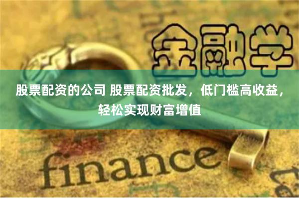 股票配资的公司 股票配资批发，低门槛高收益，轻松实现财富增值