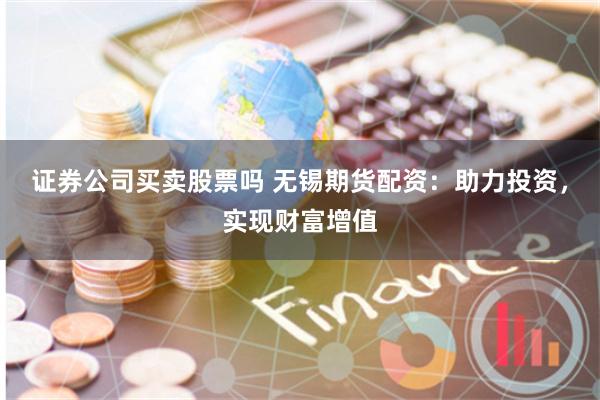 证券公司买卖股票吗 无锡期货配资：助力投资，实现财富增值