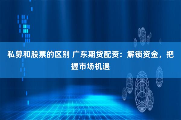 私募和股票的区别 广东期货配资：解锁资金，把握市场机遇