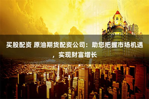 买股配资 原油期货配资公司：助您把握市场机遇，实现财富增长