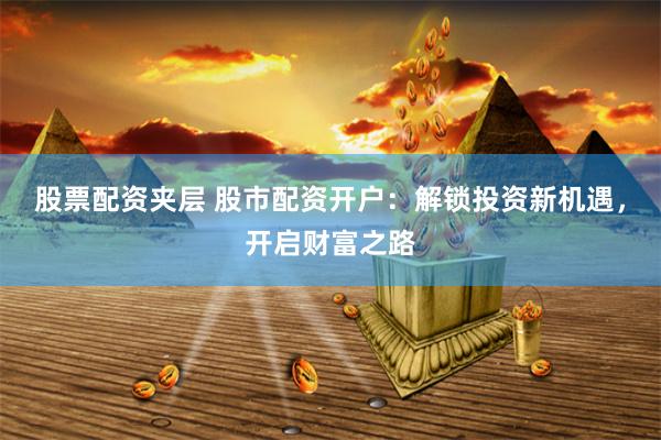 股票配资夹层 股市配资开户：解锁投资新机遇，开启财富之路