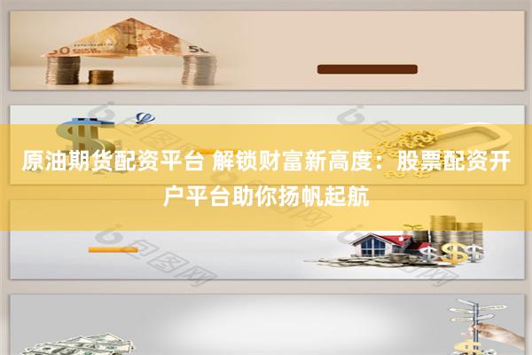 原油期货配资平台 解锁财富新高度：股票配资开户平台助你扬帆起航