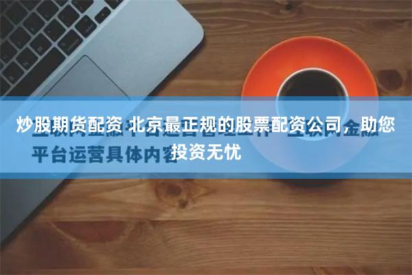 炒股期货配资 北京最正规的股票配资公司，助您投资无忧