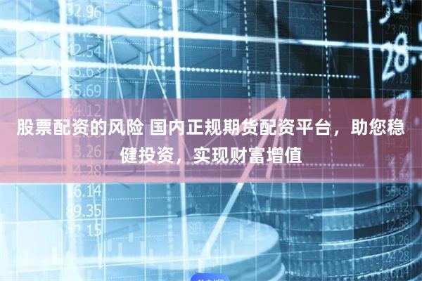 股票配资的风险 国内正规期货配资平台，助您稳健投资，实现财富增值