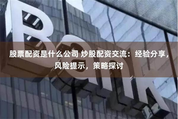股票配资是什么公司 炒股配资交流：经验分享，风险提示，策略探讨